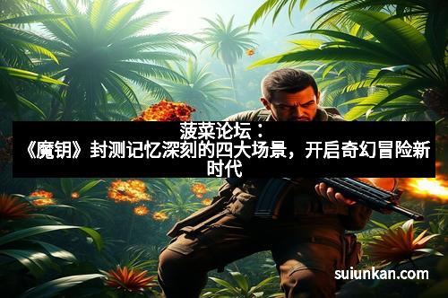 菠菜论坛：《魔钥》封测记忆深刻的四大场景，开启奇幻冒险新时代