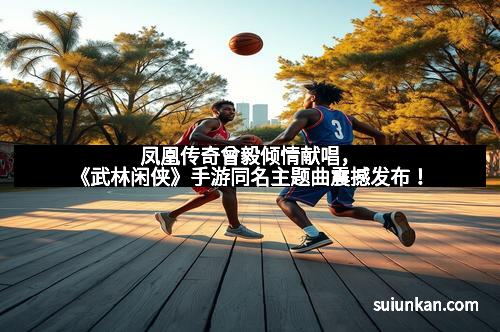 凤凰传奇曾毅倾情献唱，《武林闲侠》手游同名主题曲震撼发布！